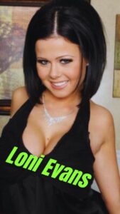 Loni Evans Performer AKA Loni, Loni Evens, Tayler G., Tayler Gates Birthday August 5, 1990 Date of Death January 1, 2017 (details) Astrology Leo Birthplace Ontario, CA Years Active 2010-2017 (Started around 20 years old) Ethnicity Caucasian Nationality American Hair Color Black Height 5 feet, 2 inches (157 cm) Weight 103 lbs (47 kg) Measurements 36DD-25-35 Tattoos Winged burning heart upper back; Large butterfly lower back Piercings Tongue; Navel